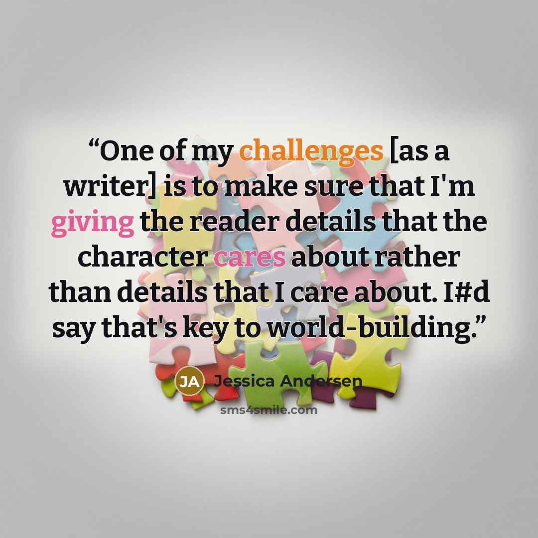 “One of my challenges [as a writer] is to make sure that I'm giving the reader details that the character cares about rather than details that I care about. I#d say that's key to world-building.” quote by Jessica Andersen