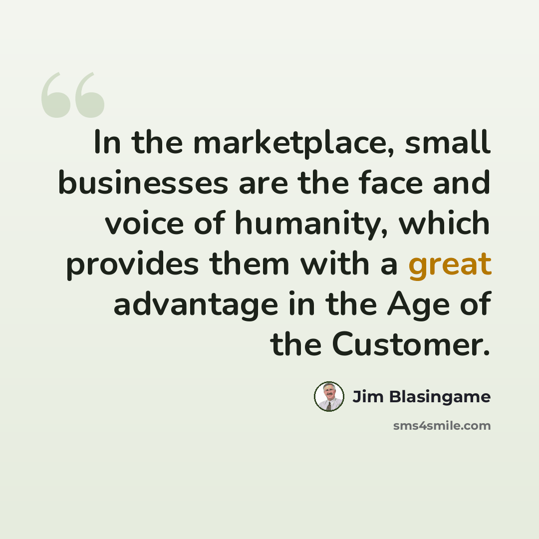“In the marketplace, small businesses are the face and voice of humanity, which provides them with a great advantage in the Age of the Customer.” quote by Jim Blasingame