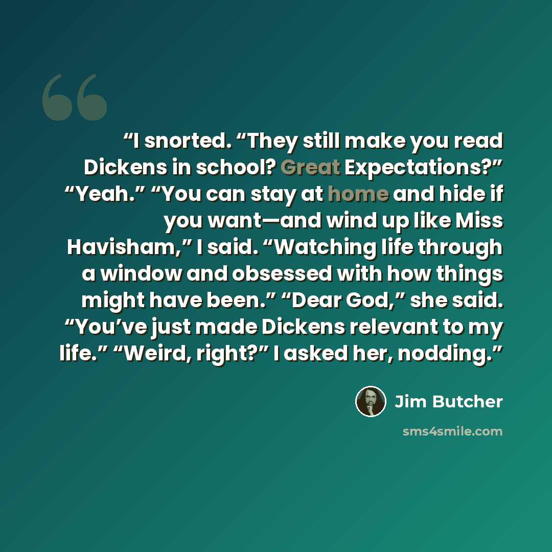 “I snorted. “They still make you read Dickens in school? Great Expectations?” “Yeah.” “You can stay at home and hide if you want—and wind up like Miss Havisham,” I said. “Watching life through a window and obsessed with how things might have been.” “Dear God,” she said. “You’ve just made Dickens…” quote by Jim Butcher