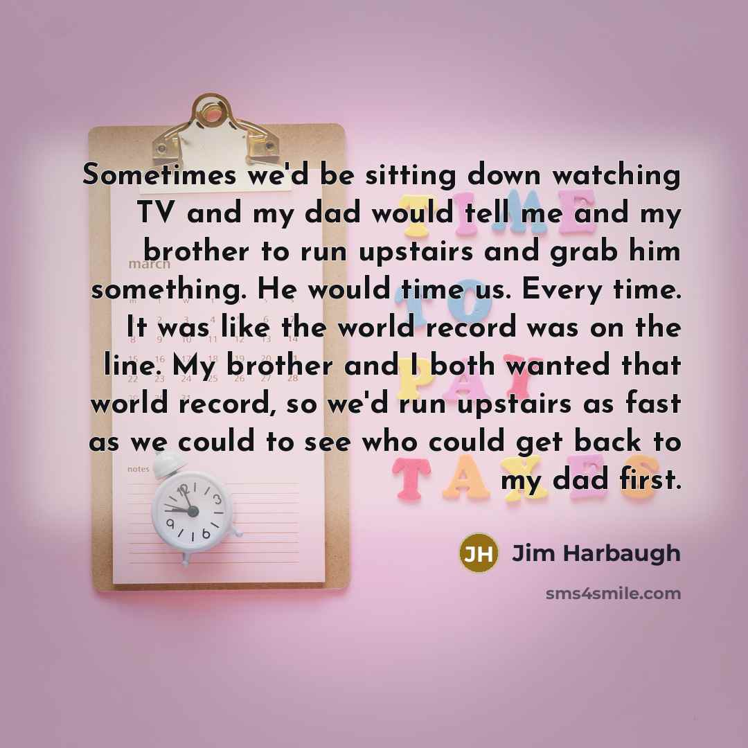 “Sometimes we'd be sitting down watching TV and my dad would tell me and my brother to run upstairs and grab him something. He would time us. Every time. It was like the world record was on the line. My brother and I both wanted that world record, so we'd run upstairs as fast as we could to see who…” quote by Jim Harbaugh