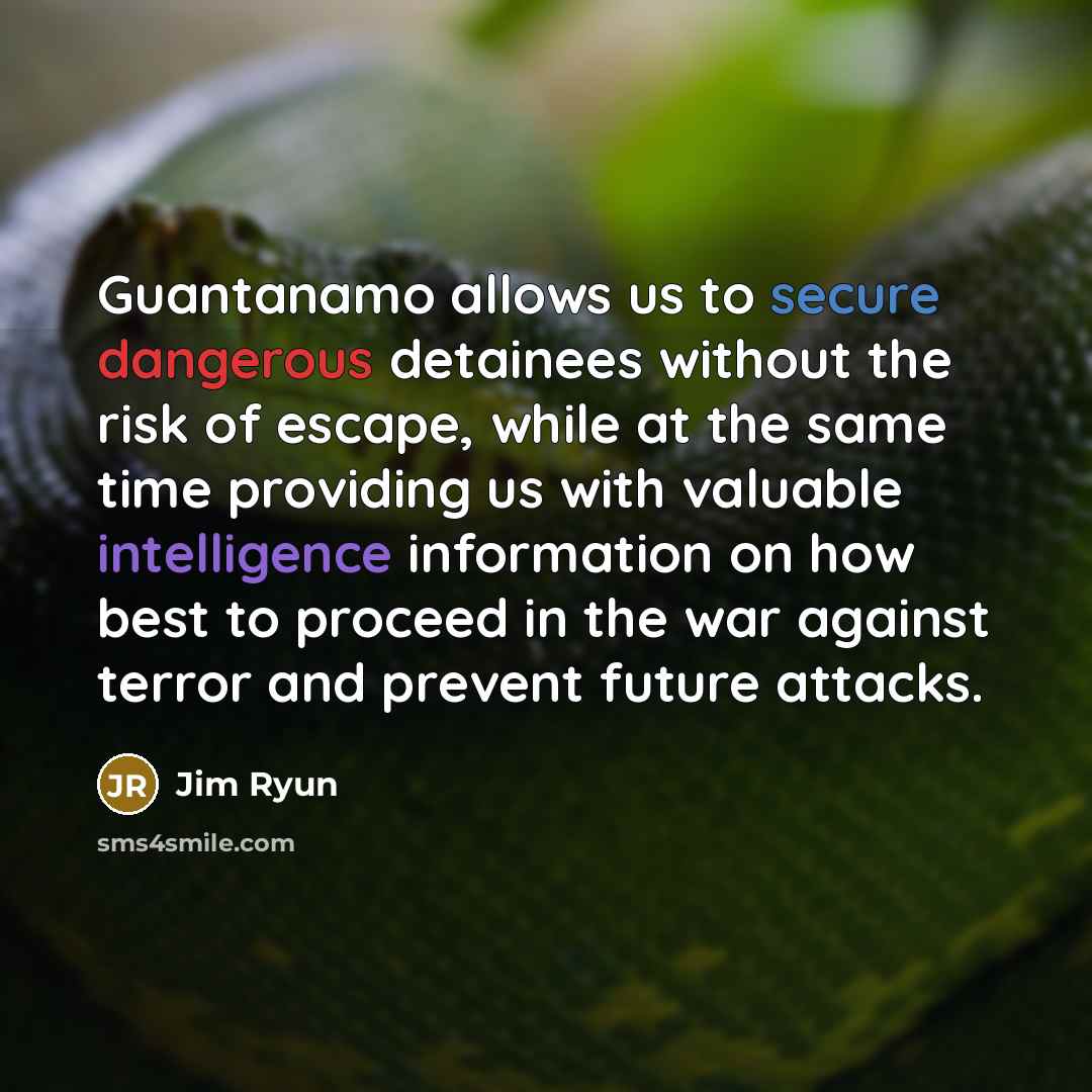 “Guantanamo allows us to secure dangerous detainees without the risk of escape, while at the same time providing us with valuable intelligence information on how best to proceed in the war against terror and prevent future attacks.” quote by Jim Ryun