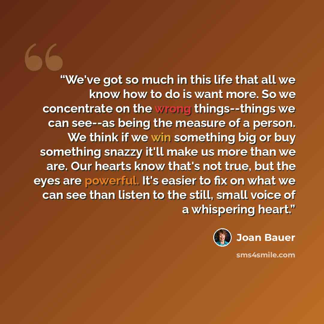 “We've got so much in this life that all we know how to do is want more. So we concentrate on the wrong things--things we can see--as being the measure of a person. We think if we win something big or buy something snazzy it'll make us more than we are. Our hearts know that's not true, but the eyes…” quote by Joan Bauer