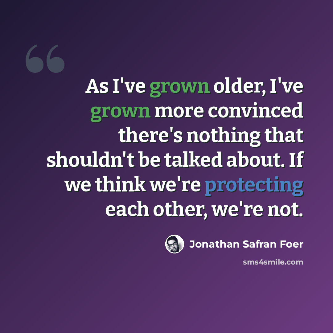 “As I've grown older, I've grown more convinced there's nothing that shouldn't be talked about. If we think we're protecting each other, we're not.” quote by Jonathan Safran Foer