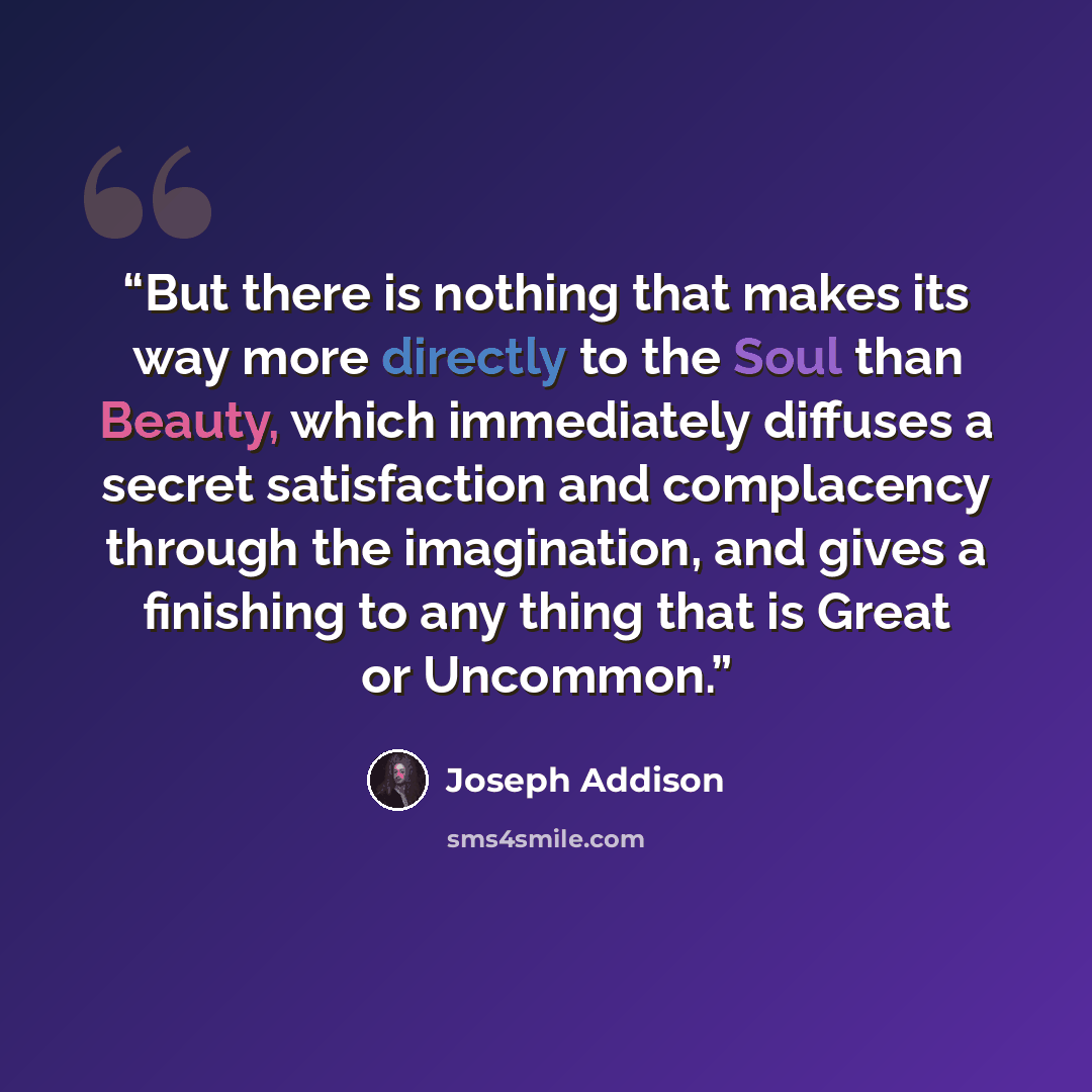 “But there is nothing that makes its way more directly to the Soul than Beauty, which immediately diffuses a secret satisfaction and complacency through the imagination, and gives a finishing to any thing that is Great or Uncommon.” quote by Joseph Addison