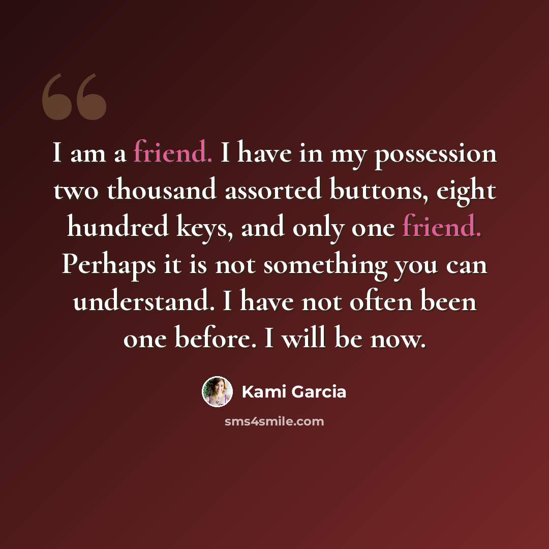 “I am a friend. I have in my possession two thousand assorted buttons, eight hundred keys, and only one friend. Perhaps it is not something you can understand. I have not often been one before. I will be now.” quote by Kami Garcia