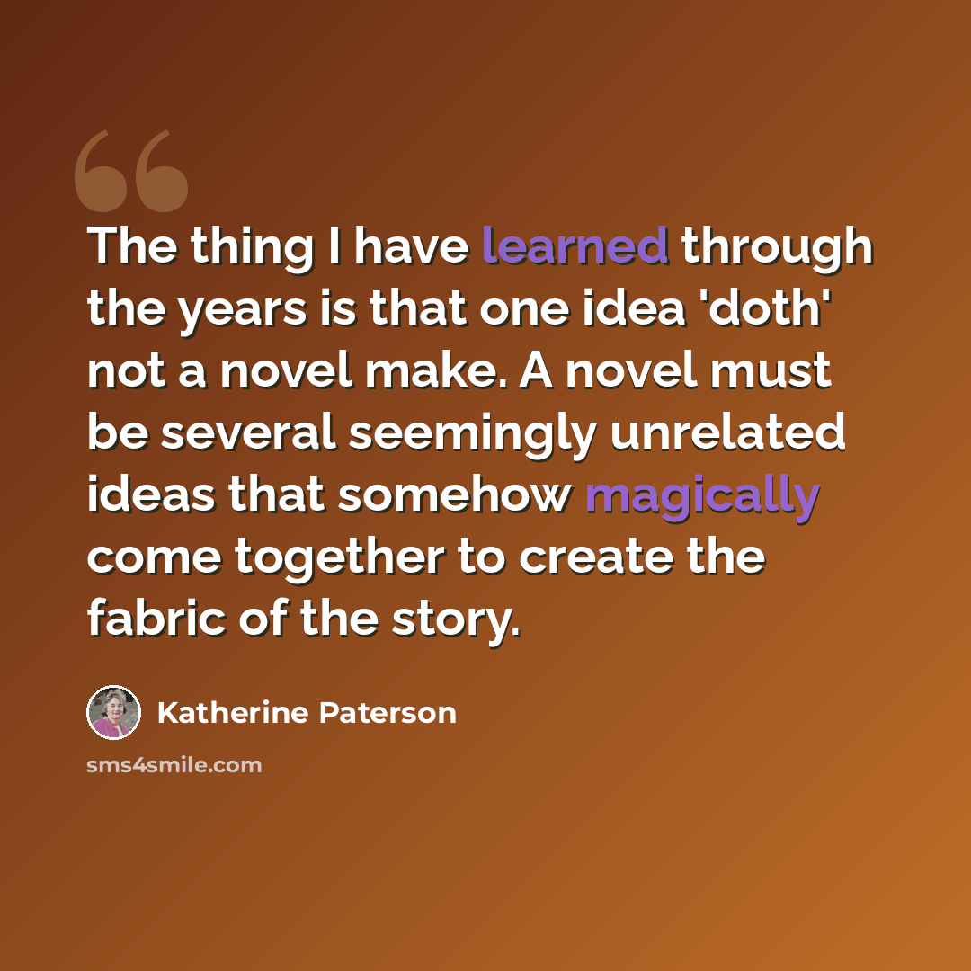 “The thing I have learned through the years is that one idea 'doth' not a novel make. A novel must be several seemingly unrelated ideas that somehow magically come together to create the fabric of the story.” quote by Katherine Paterson