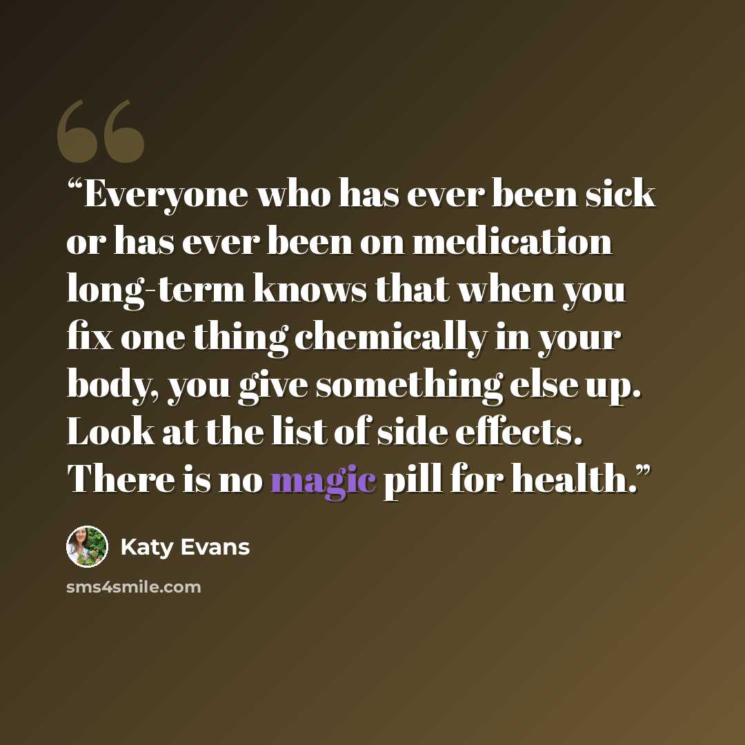 “Everyone who has ever been sick or has ever been on medication long-term knows that when you fix one thing chemically in your body, you give something else up. Look at the list of side effects. There is no magic pill for health.” quote by Katy Evans
