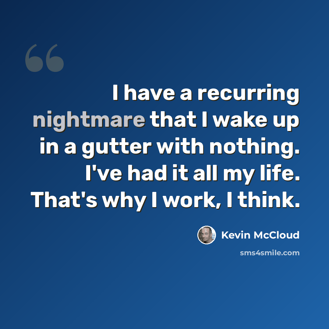 “I have a recurring nightmare that I wake up in a gutter with nothing. I've had it all my life. That's why I work, I think.” quote by Kevin McCloud