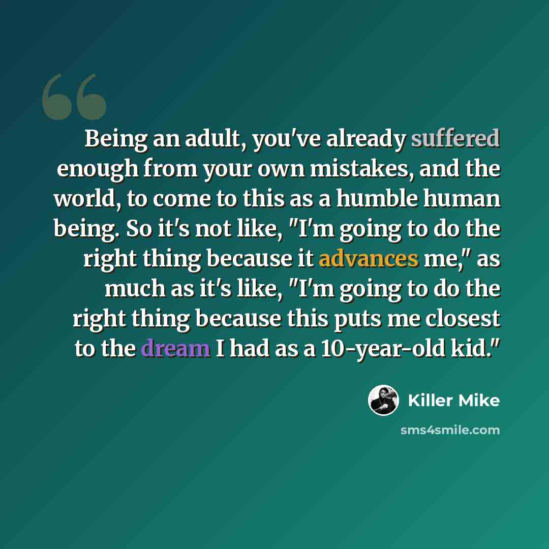 “Being an adult, you've already suffered enough from your own mistakes, and the world, to come to this as a humble human being. So it's not like, "I'm going to do the right thing because it advances me," as much as it's like, "I'm going to do the right thing because this puts me closest to the…” quote by Killer Mike