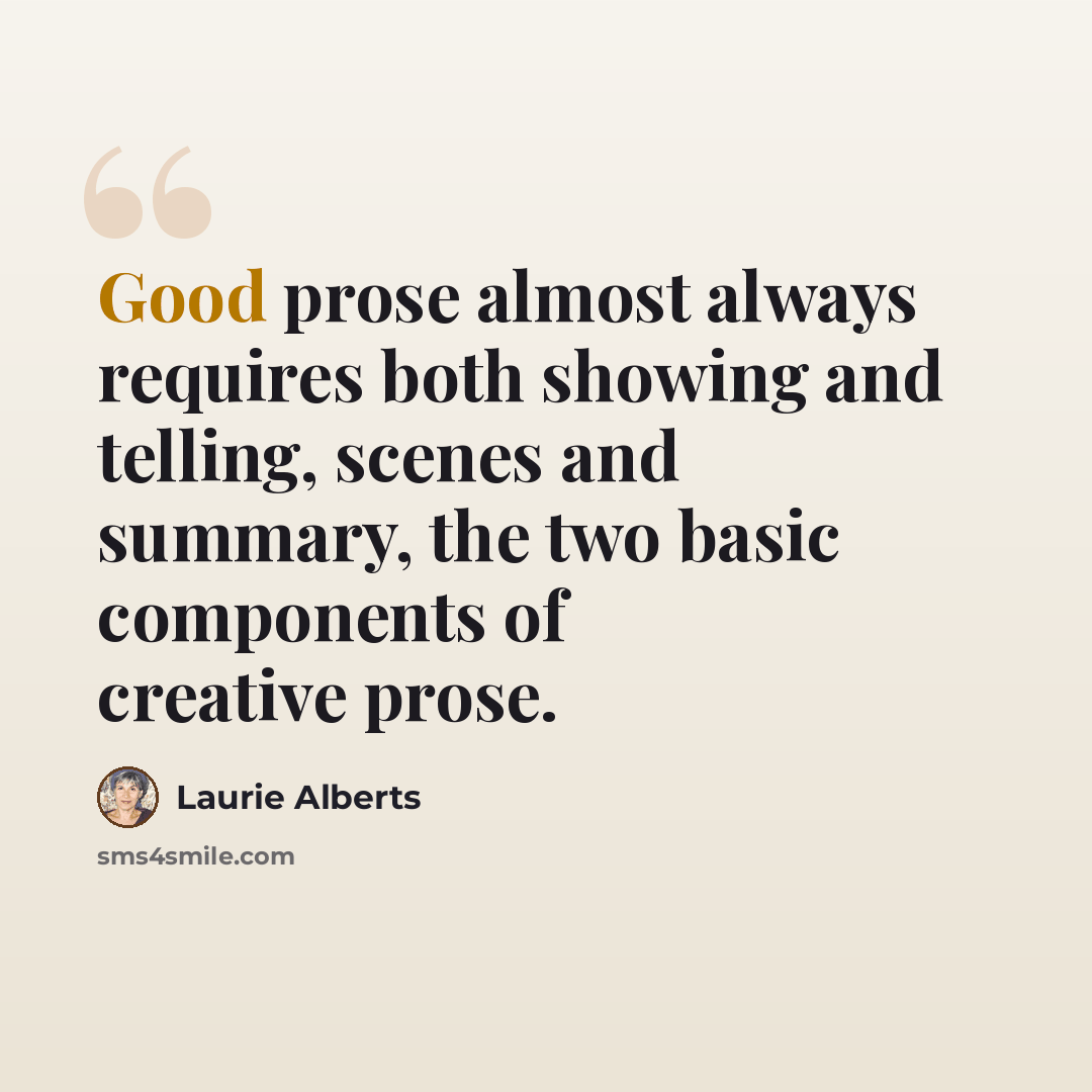 “Good prose almost always requires both showing and telling, scenes and summary, the two basic components of creative prose.” quote by Laurie Alberts