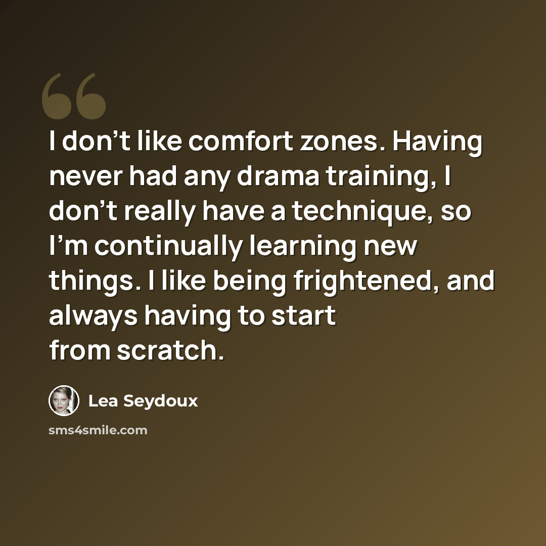 “I don't like comfort zones. Having never had any drama training, I don't really have a technique, so I'm continually learning new things. I like being frightened, and always having to start from scratch.” quote by Lea Seydoux