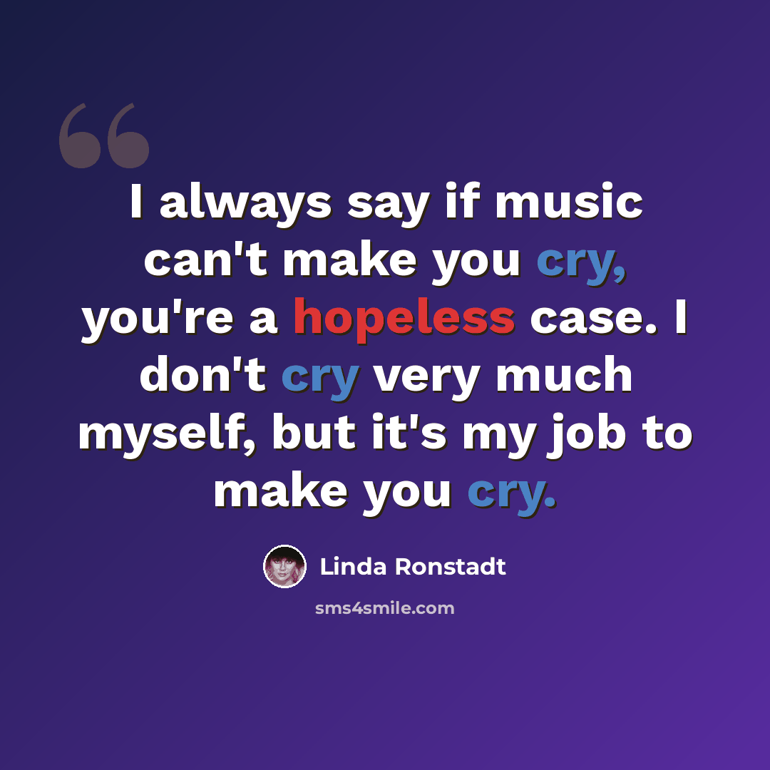 “I always say if music can't make you cry, you're a hopeless case. I don't cry very much myself, but it's my job to make you cry.” quote by Linda Ronstadt