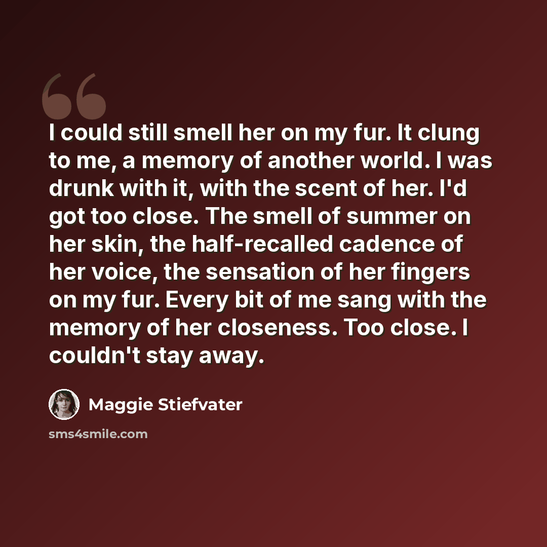 “I could still smell her on my fur. It clung to me, a memory of another world. I was drunk with it, with the scent of her. I'd got too close. The smell of summer on her skin, the half-recalled cadence of her voice, the sensation of her fingers on my fur. Every bit of me sang with the memory of her…” quote by Maggie Stiefvater
