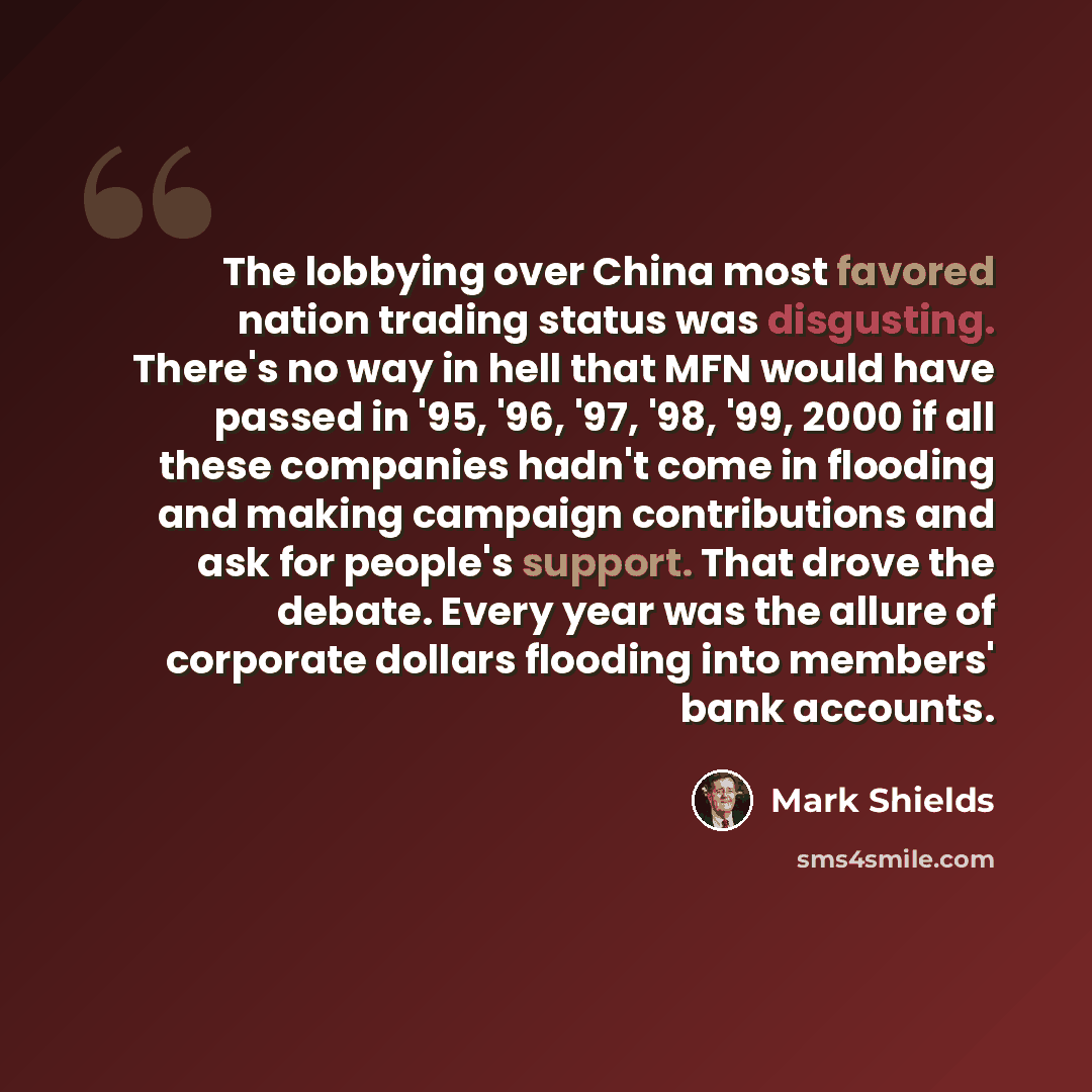 “The lobbying over China most favored nation trading status was disgusting. There's no way in hell that MFN would have passed in '95, '96, '97, '98, '99, 2000 if all these companies hadn't come in flooding and making campaign contributions and ask for people's support. That drove the debate. Every…” quote by Mark Shields
