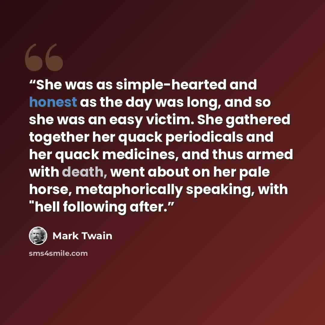 “She was as simple-hearted and honest as the day was long, and so she was an easy victim. She gathered together her quack periodicals and her quack medicines, and thus armed with death, went about on her pale horse, metaphorically speaking, with "hell following after.” quote by Mark Twain