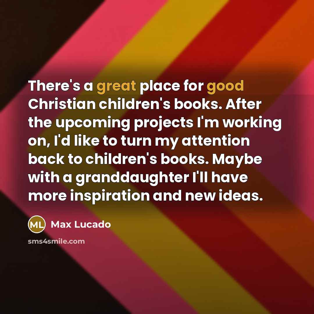 “There's a great place for good Christian children's books. After the upcoming projects I'm working on, I'd like to turn my attention back to children's books. Maybe with a granddaughter I'll have more inspiration and new ideas.” quote by Max Lucado