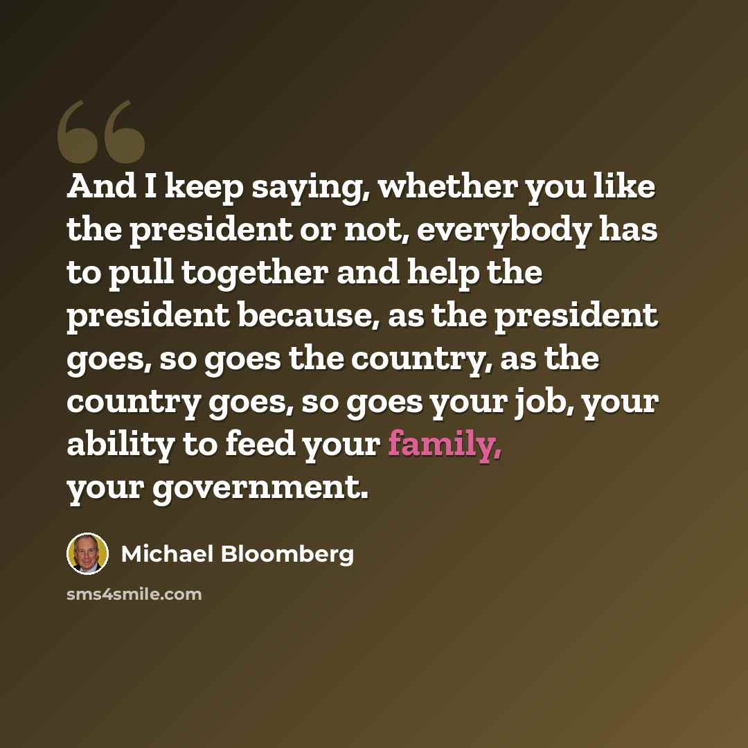 “And I keep saying, whether you like the president or not, everybody has to pull together and help the president because, as the president goes, so goes the country, as the country goes, so goes your job, your ability to feed your family, your government.” quote by Michael Bloomberg