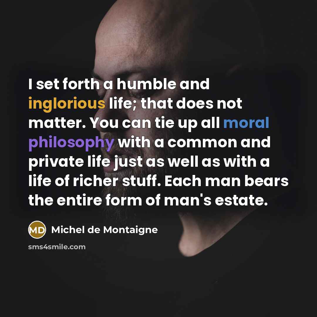 “I set forth a humble and inglorious life; that does not matter. You can tie up all moral philosophy with a common and private life just as well as with a life of richer stuff. Each man bears the entire form of man's estate.” quote by Michel de Montaigne
