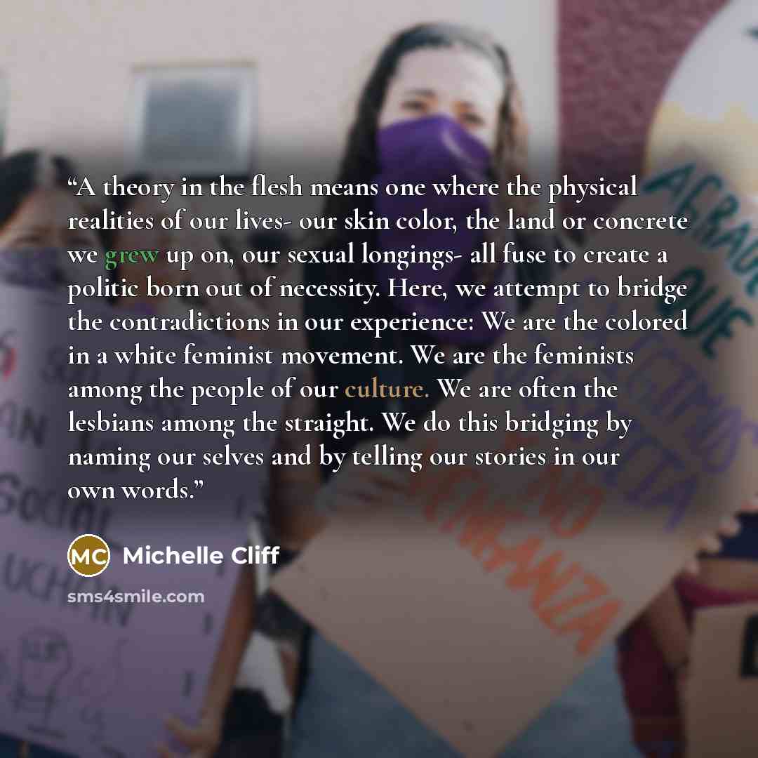 “A theory in the flesh means one where the physical realities of our lives- our skin color, the land or concrete we grew up on, our sexual longings- all fuse to create a politic born out of necessity. Here, we attempt to bridge the contradictions in our experience: We are the colored in a white…” quote by Michelle Cliff