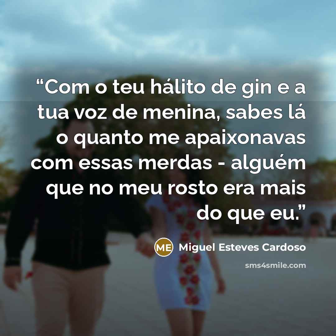 “Com o teu hálito de gin e a tua voz de menina, sabes lá o quanto me apaixonavas com essas merdas - alguém que no meu rosto era mais do que eu.” quote by Miguel Esteves Cardoso