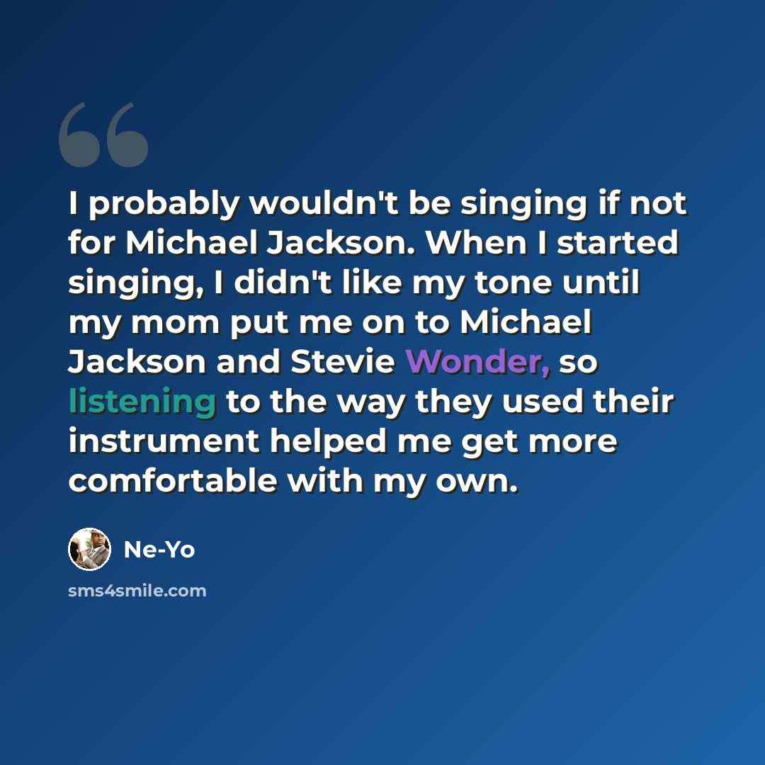 “I probably wouldn't be singing if not for Michael Jackson. When I started singing, I didn't like my tone until my mom put me on to Michael Jackson and Stevie Wonder, so listening to the way they used their instrument helped me get more comfortable with my own.” quote by Ne-Yo
