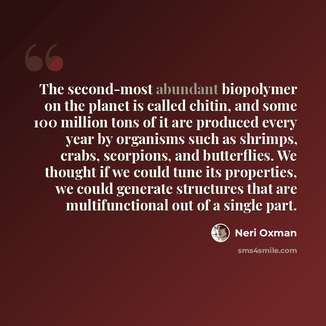 “The second-most abundant biopolymer on the planet is called chitin, and some 100 million tons of it are produced every year by organisms such as shrimps, crabs, scorpions, and butterflies. We thought if we could tune its properties, we could generate structures that are multifunctional out of a…” quote by Neri Oxman