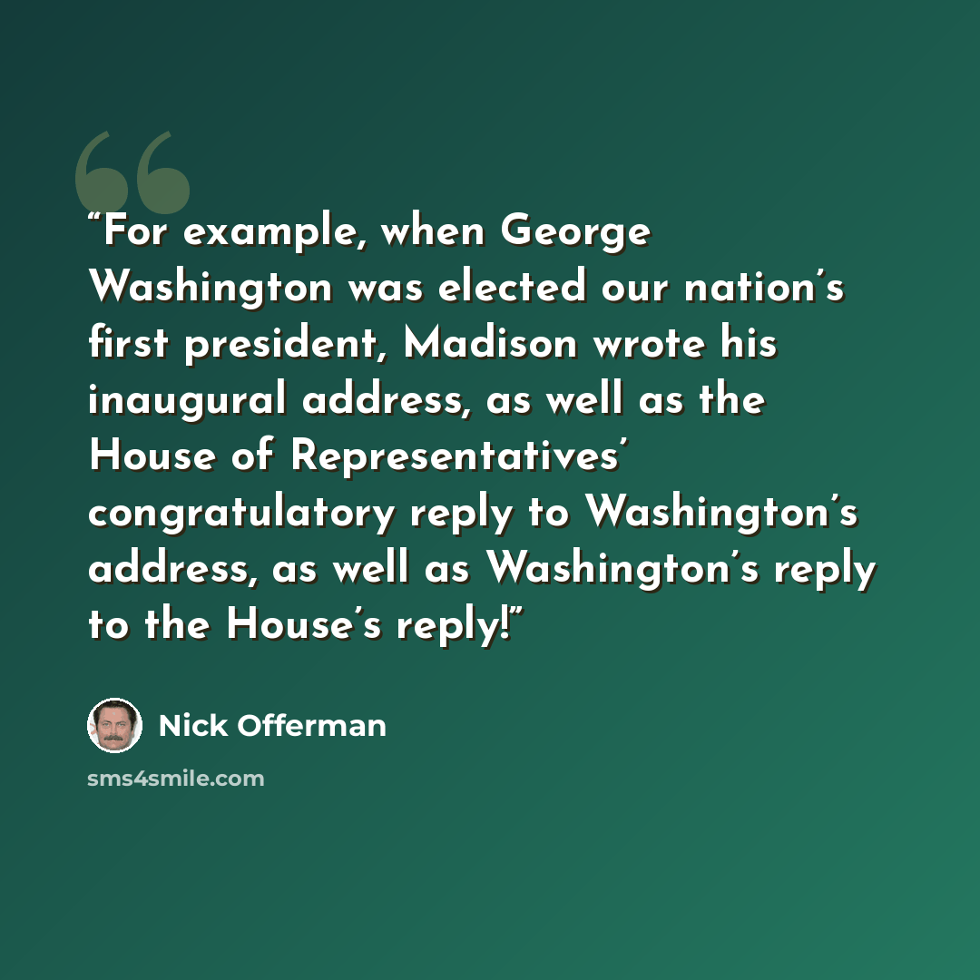 “For example, when George Washington was elected our nation’s first president, Madison wrote his inaugural address, as well as the House of Representatives’ congratulatory reply to Washington’s address, as well as Washington’s reply to the House’s reply!” quote by Nick Offerman