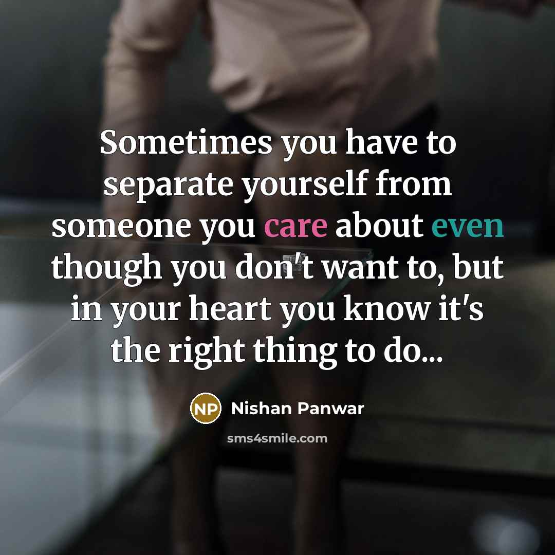 “Sometimes you have to separate yourself from someone you care about even though you don't want to, but in your heart you know it's the right thing to do...” quote by Nishan Panwar