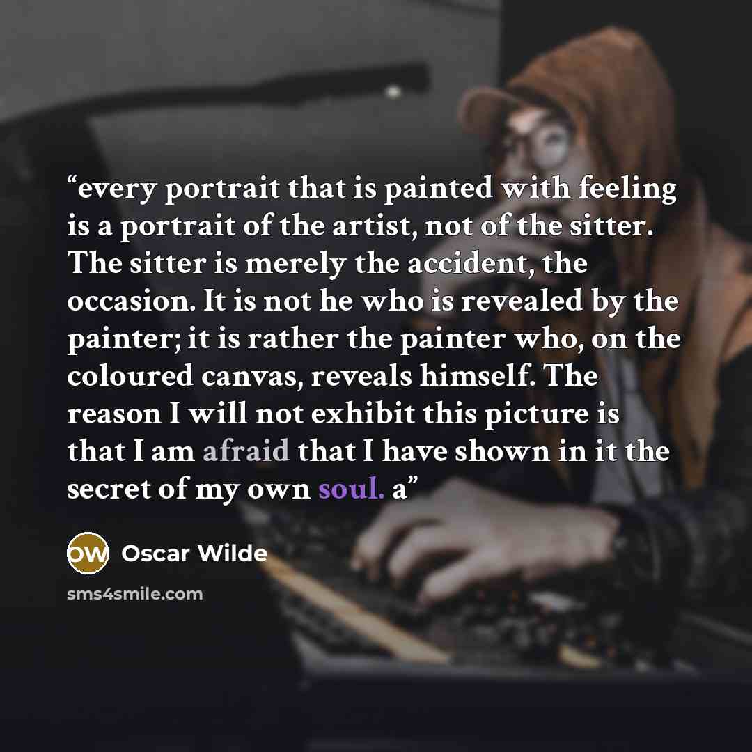 “every portrait that is painted with feeling is a portrait of the artist, not of the sitter. The sitter is merely the accident, the occasion. It is not he who is revealed by the painter; it is rather the painter who, on the coloured canvas, reveals himself. The reason I will not exhibit this…” quote by Oscar Wilde