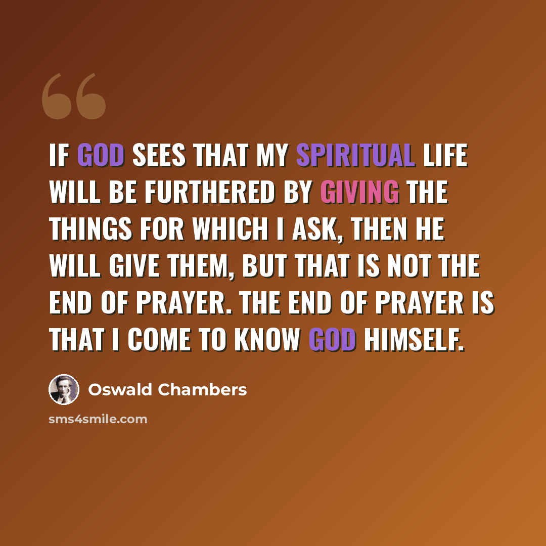 “If God sees that my spiritual life will be furthered by giving the things for which I ask, then He will give them, but that is not the end of prayer. The end of prayer is that I come to know God Himself.” quote by Oswald Chambers