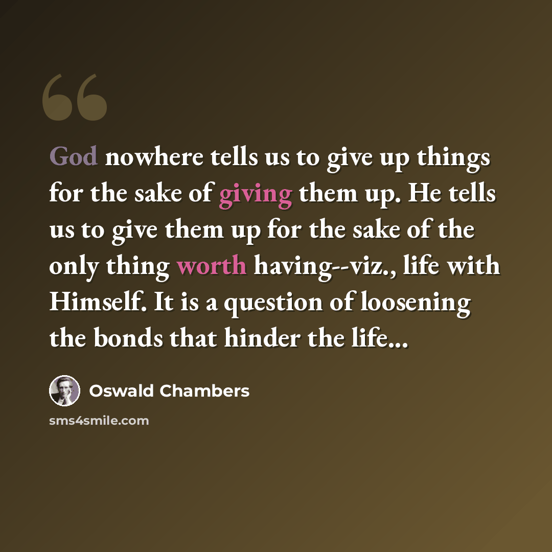 “God nowhere tells us to give up things for the sake of giving them up. He tells us to give them up for the sake of the only thing worth having--viz., life with Himself. It is a question of loosening the bonds that hinder the life...” quote by Oswald Chambers