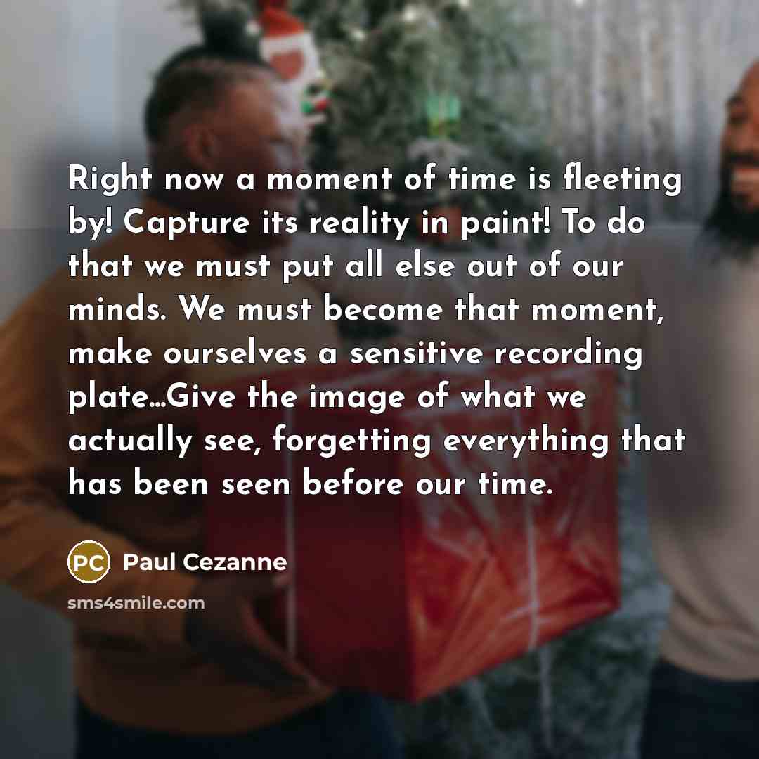 “Right now a moment of time is fleeting by! Capture its reality in paint! To do that we must put all else out of our minds. We must become that moment, make ourselves a sensitive recording plate...Give the image of what we actually see, forgetting everything that has been seen before our time.” quote by Paul Cezanne
