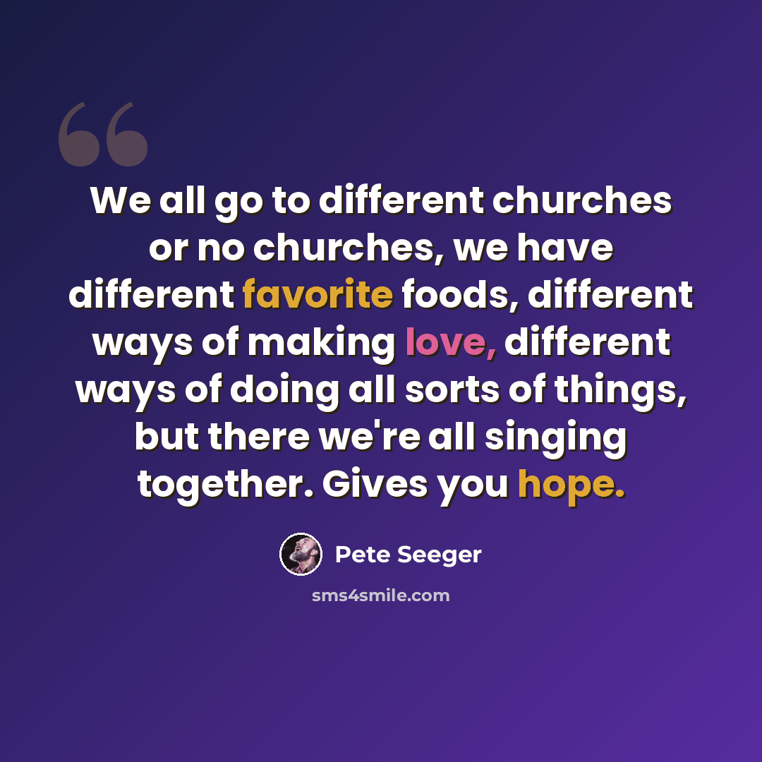 “We all go to different churches or no churches, we have different favorite foods, different ways of making love, different ways of doing all sorts of things, but there we're all singing together. Gives you hope.” quote by Pete Seeger