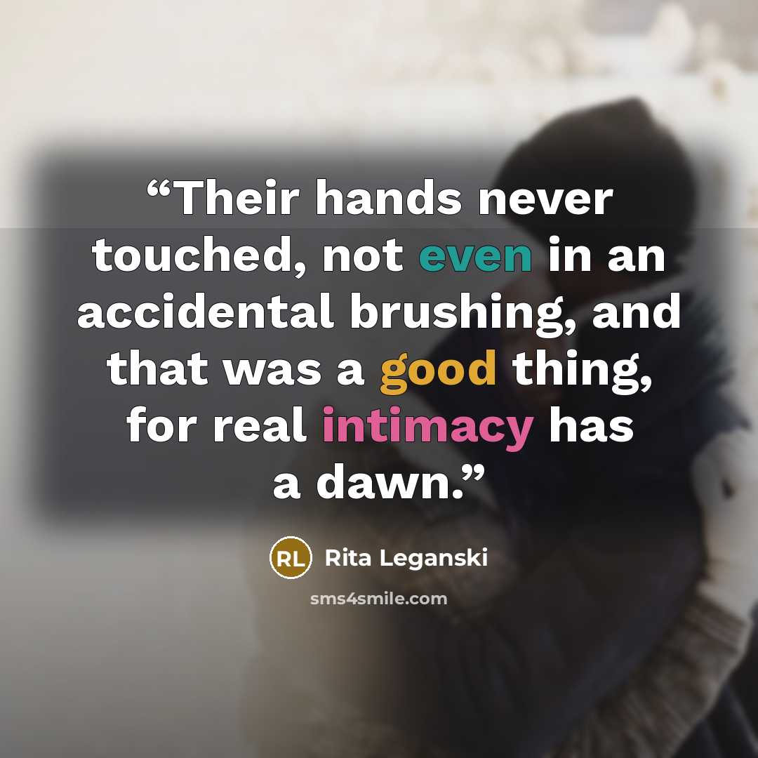 “Their hands never touched, not even in an accidental brushing, and that was a good thing, for real intimacy has a dawn.” quote by Rita Leganski