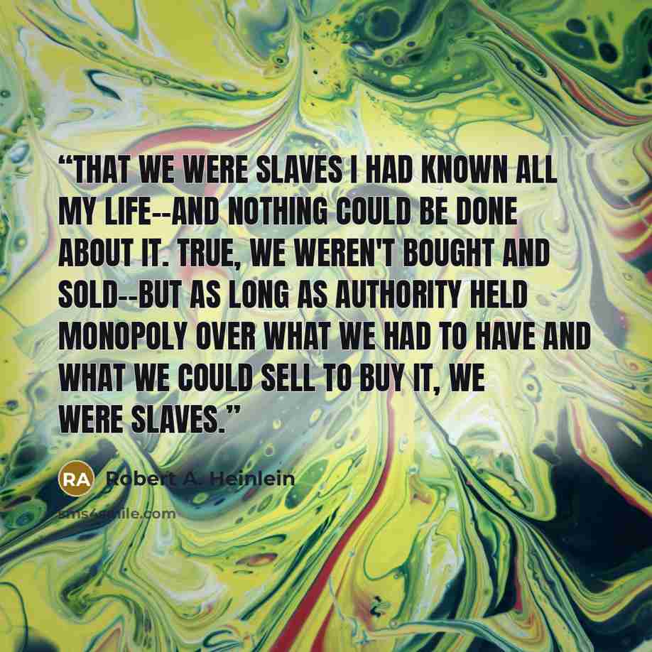 “That we were slaves I had known all my life--and nothing could be done about it. True, we weren't bought and sold--but as long as Authority held monopoly over what we had to have and what we could sell to buy it, we were slaves.” quote by Robert A. Heinlein