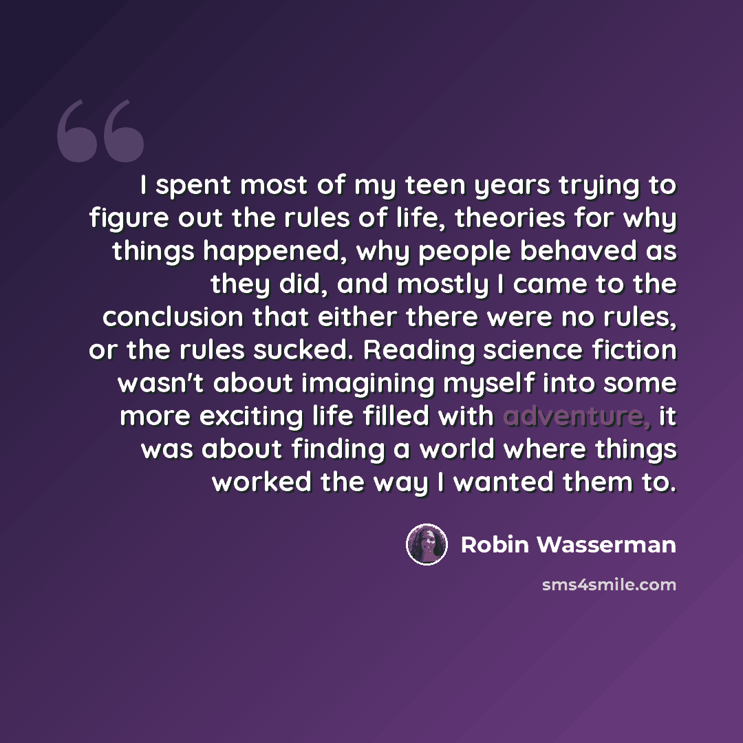 “I spent most of my teen years trying to figure out the rules of life, theories for why things happened, why people behaved as they did, and mostly I came to the conclusion that either there were no rules, or the rules sucked. Reading science fiction wasn't about imagining myself into some more…” quote by Robin Wasserman