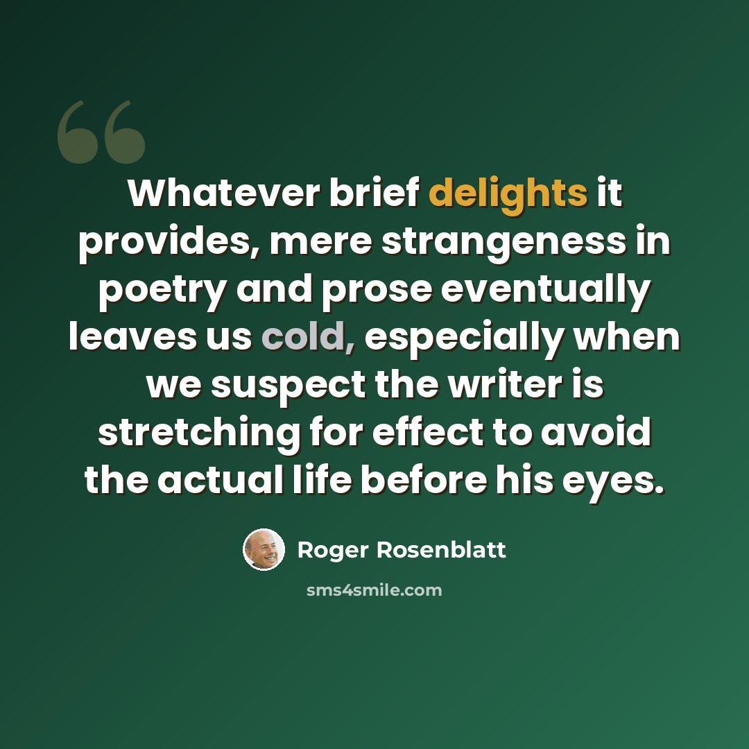 “Whatever brief delights it provides, mere strangeness in poetry and prose eventually leaves us cold, especially when we suspect the writer is stretching for effect to avoid the actual life before his eyes.” quote by Roger Rosenblatt