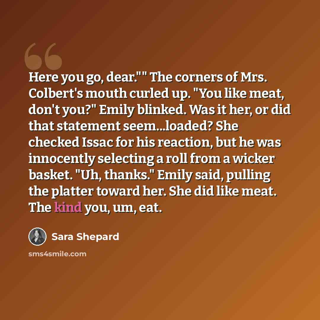 “Here you go, dear."" The corners of Mrs. Colbert's mouth curled up. "You like meat, don't you?" Emily blinked. Was it her, or did that statement seem...loaded? She checked Issac for his reaction, but he was innocently selecting a roll from a wicker basket. "Uh, thanks." Emily said, pulling the…” quote by Sara Shepard
