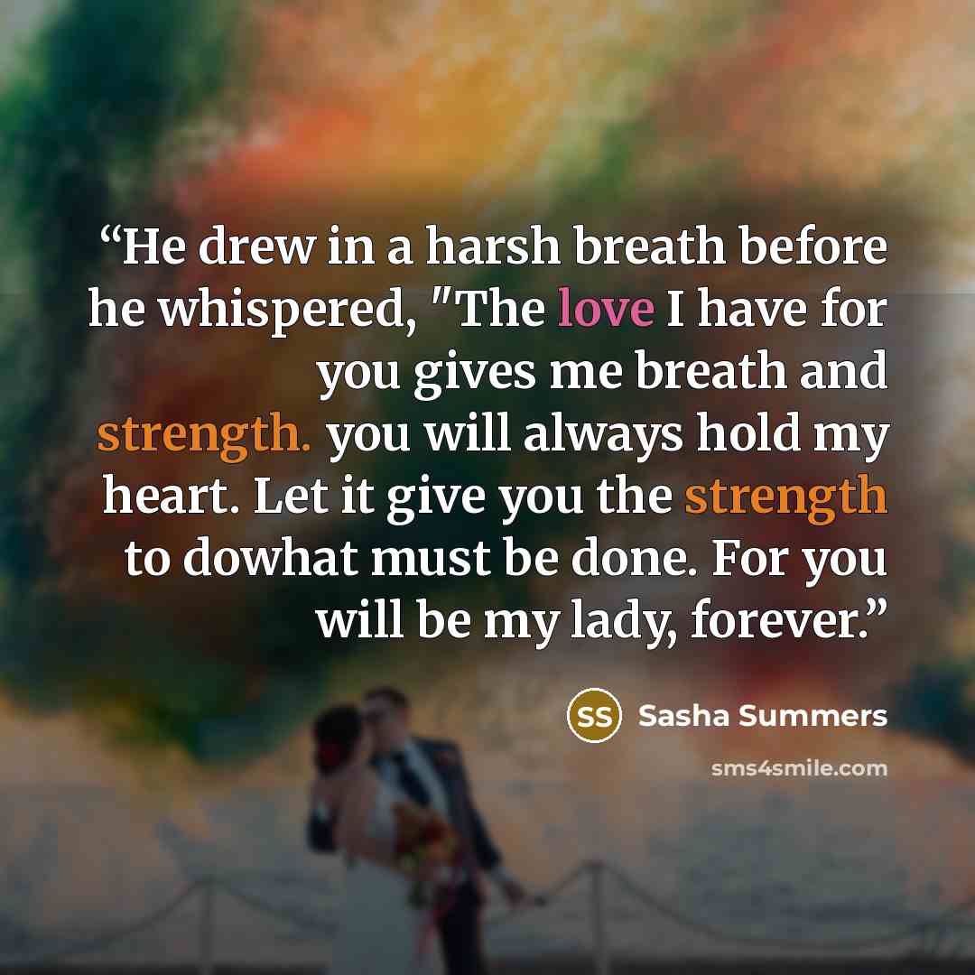 “He drew in a harsh breath before he whispered, "The love I have for you gives me breath and strength. you will always hold my heart. Let it give you the strength to dowhat must be done. For you will be my lady, forever.” quote by Sasha Summers