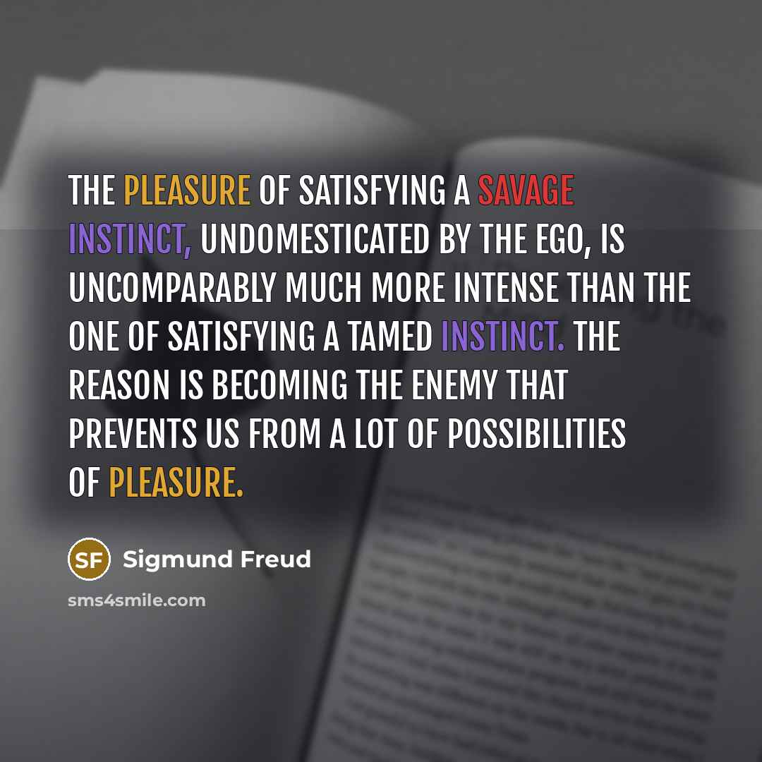 “The pleasure of satisfying a savage instinct, undomesticated by the ego, is uncomparably much more intense than the one of satisfying a tamed instinct. The reason is becoming the enemy that prevents us from a lot of possibilities of pleasure.” quote by Sigmund Freud