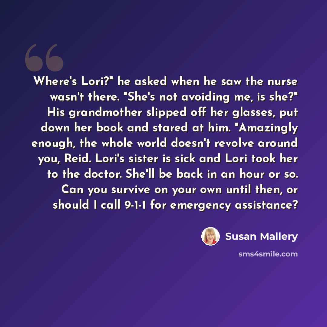 “Where's Lori?" he asked when he saw the nurse wasn't there. "She's not avoiding me, is she?" His grandmother slipped off her glasses, put down her book and stared at him. "Amazingly enough, the whole world doesn't revolve around you, Reid. Lori's sister is sick and Lori took her to the doctor…” quote by Susan Mallery