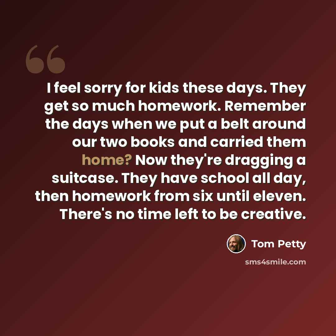 “I feel sorry for kids these days. They get so much homework. Remember the days when we put a belt around our two books and carried them home? Now they're dragging a suitcase. They have school all day, then homework from six until eleven. There's no time left to be creative.” quote by Tom Petty