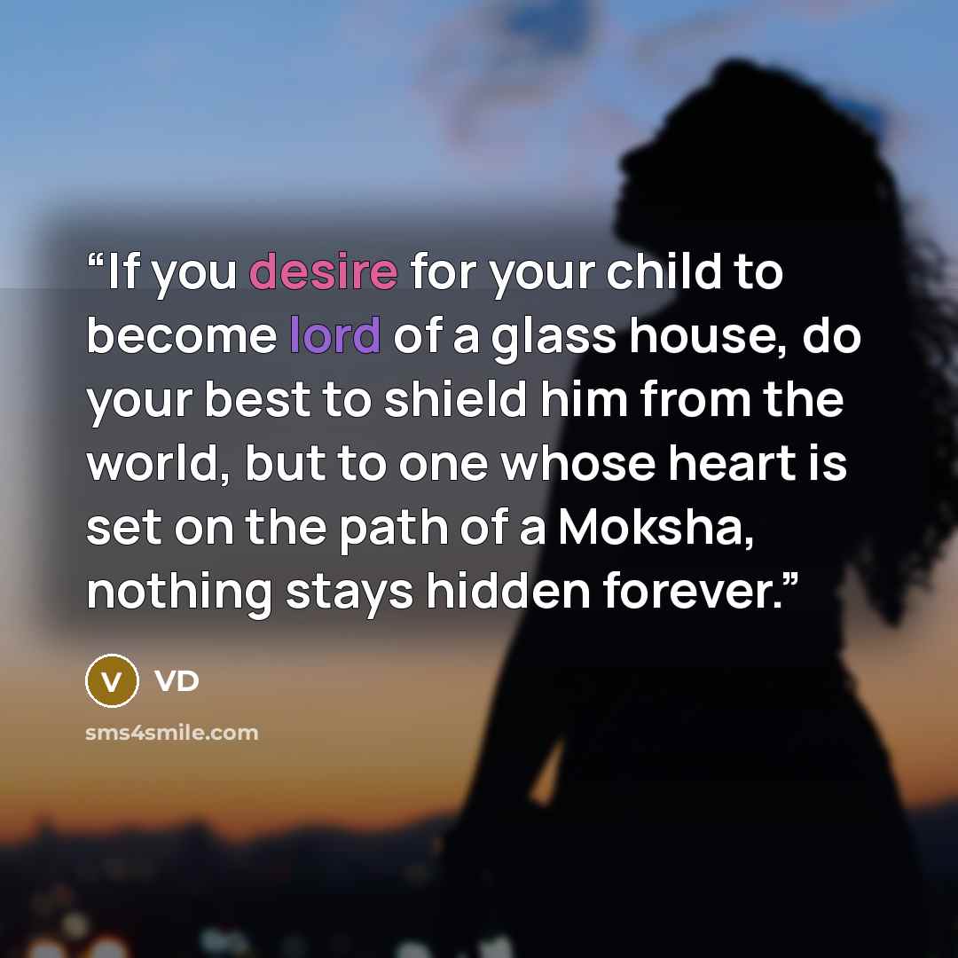 “If you desire for your child to become lord of a glass house, do your best to shield him from the world, but to one whose heart is set on the path of a Moksha, nothing stays hidden forever.” quote by VD