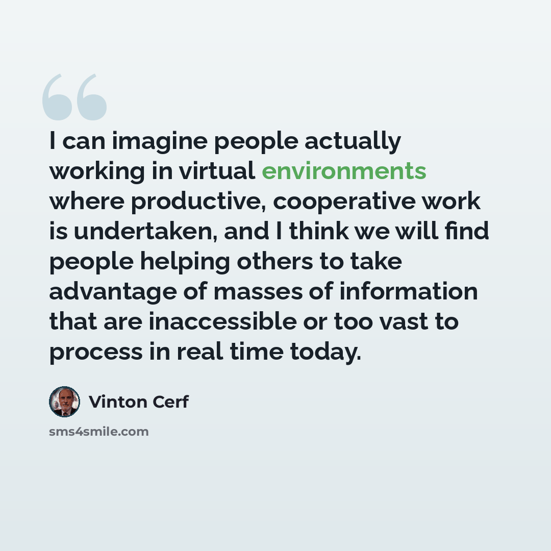 “I can imagine people actually working in virtual environments where productive, cooperative work is undertaken, and I think we will find people helping others to take advantage of masses of information that are inaccessible or too vast to process in real time today.” quote by Vinton Cerf