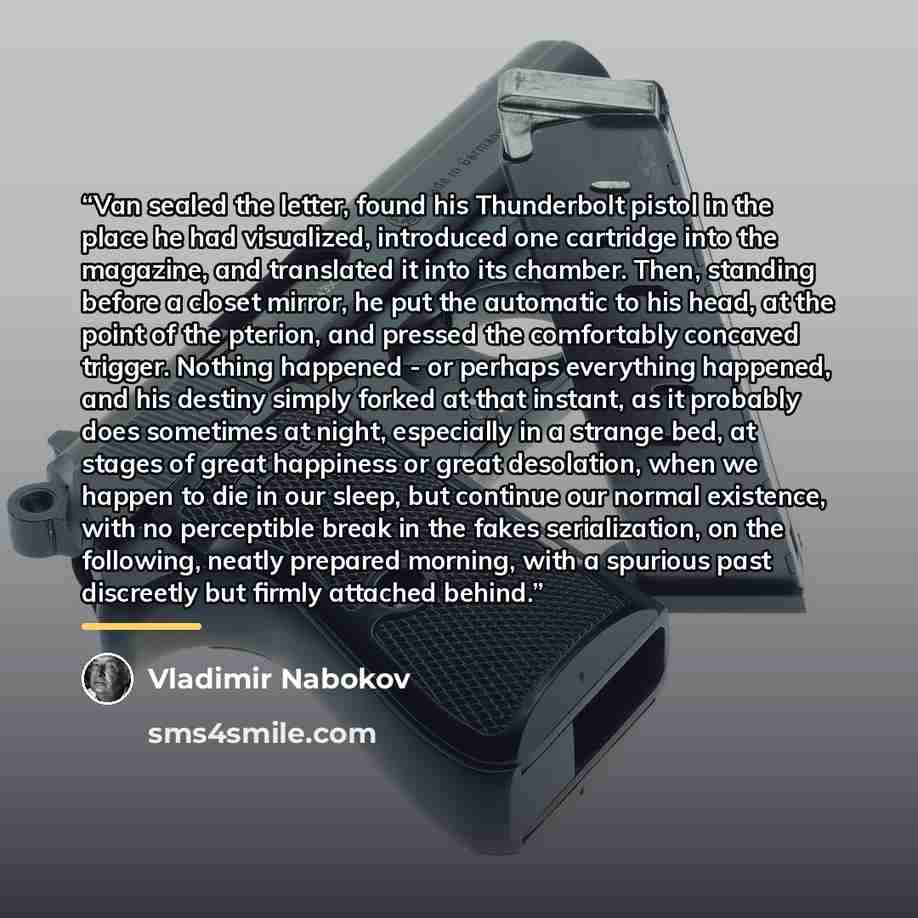 “Van sealed the letter, found his Thunderbolt pistol in the place he had visualized, introduced one cartridge into the magazine, and translated it into its chamber. Then, standing before a closet mirror, he put the automatic to his head, at the point of the pterion, and pressed the comfortably…” quote by Vladimir Nabokov