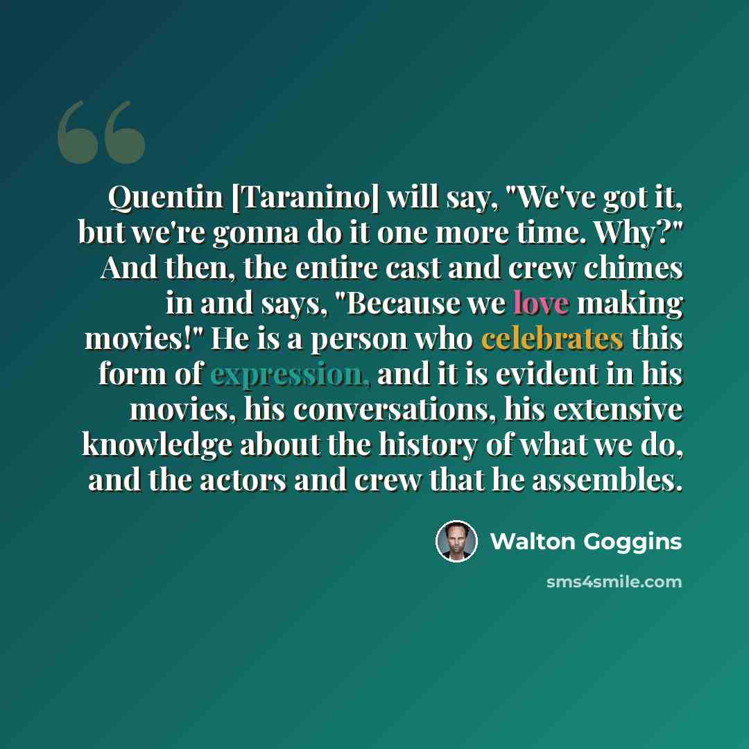 “Quentin [Taranino] will say, "We've got it, but we're gonna do it one more time. Why?" And then, the entire cast and crew chimes in and says, "Because we love making movies!" He is a person who celebrates this form of expression, and it is evident in his movies, his conversations, his extensive…” quote by Walton Goggins