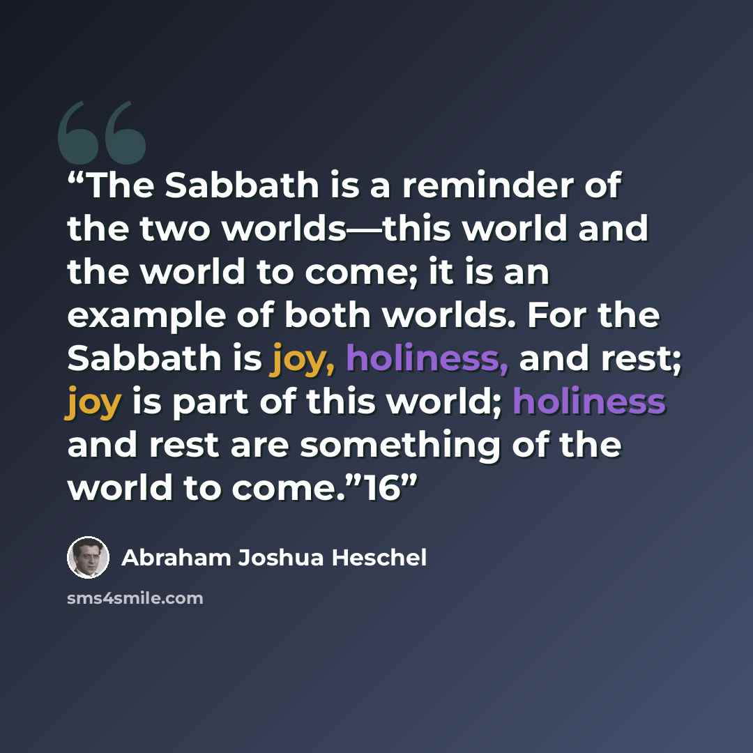“The Sabbath is a reminder of the two worlds—this world and the world to come; it is an example of both worlds. For the Sabbath is joy, holiness, and rest; joy is part of this world; holiness and rest are something of the world to come.”16” quote by Abraham Joshua Heschel