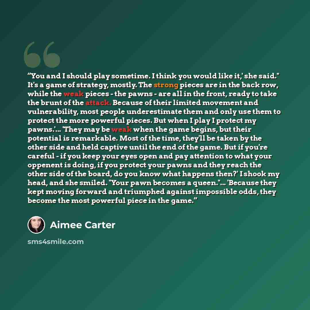 “You and I should play sometime. I think you would like it,' she said." It's a game of strategy, mostly. The strong pieces are in the back row, while the weak pieces - the pawns - are all in the front, ready to take the brunt of the attack. Because of their limited movement and vulnerability, most…” quote by Aimee Carter