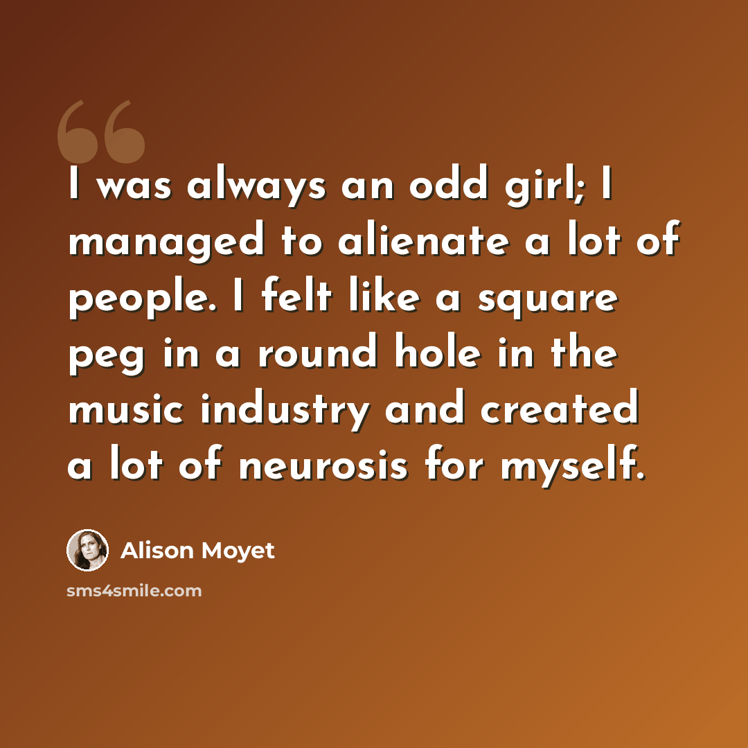 “I was always an odd girl; I managed to alienate a lot of people. I felt like a square peg in a round hole in the music industry and created a lot of neurosis for myself.” quote by Alison Moyet