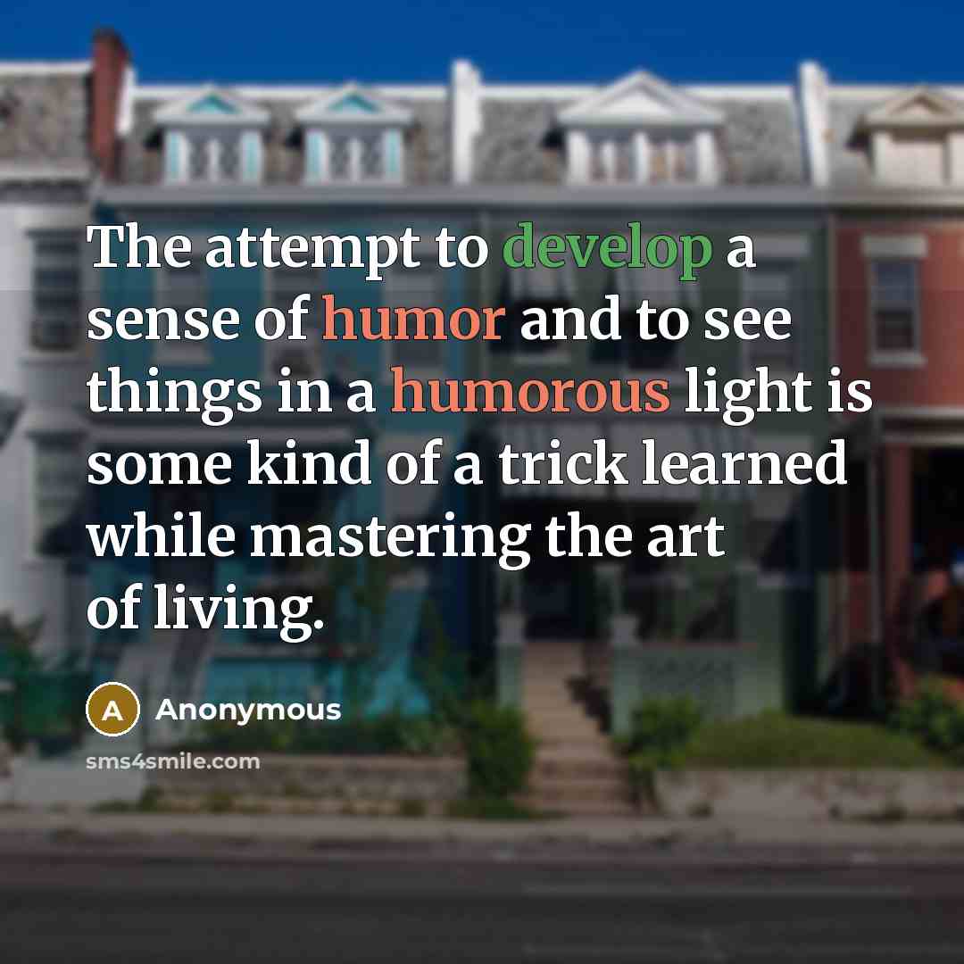 “The attempt to develop a sense of humor and to see things in a humorous light is some kind of a trick learned while mastering the art of living.” quote by Anonymous